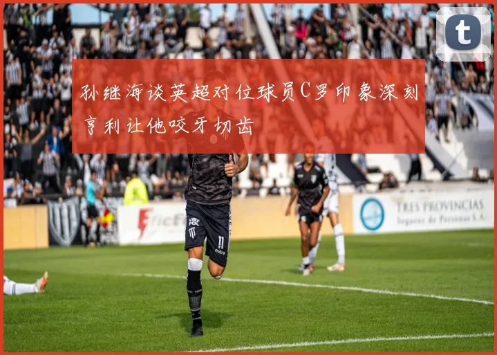 孙继海谈英超对位球员C罗印象深刻亨利让他咬牙切齿