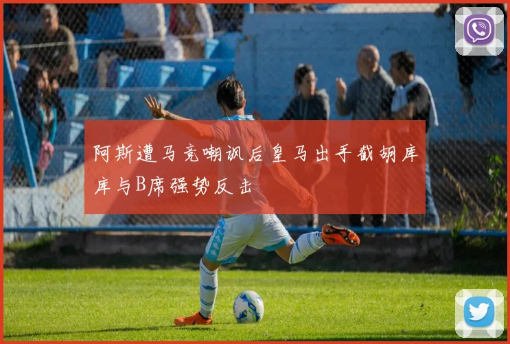 阿斯遭马竞嘲讽后皇马出手截胡库库与B席强势反击