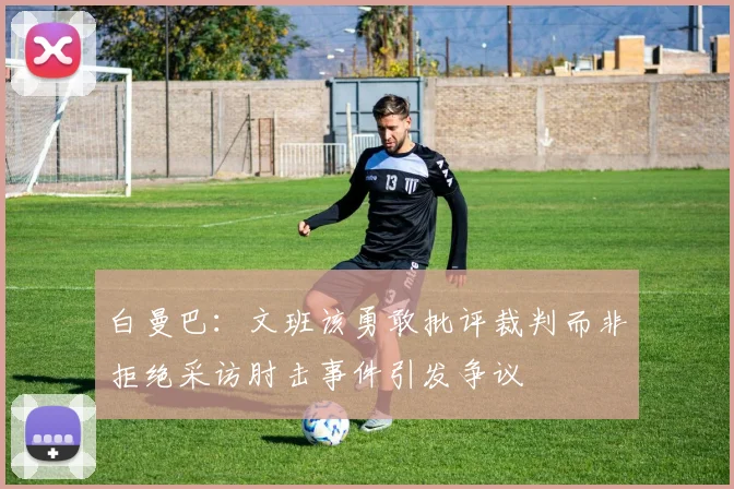 白曼巴：文班该勇敢批评裁判而非拒绝采访肘击事件引发争议