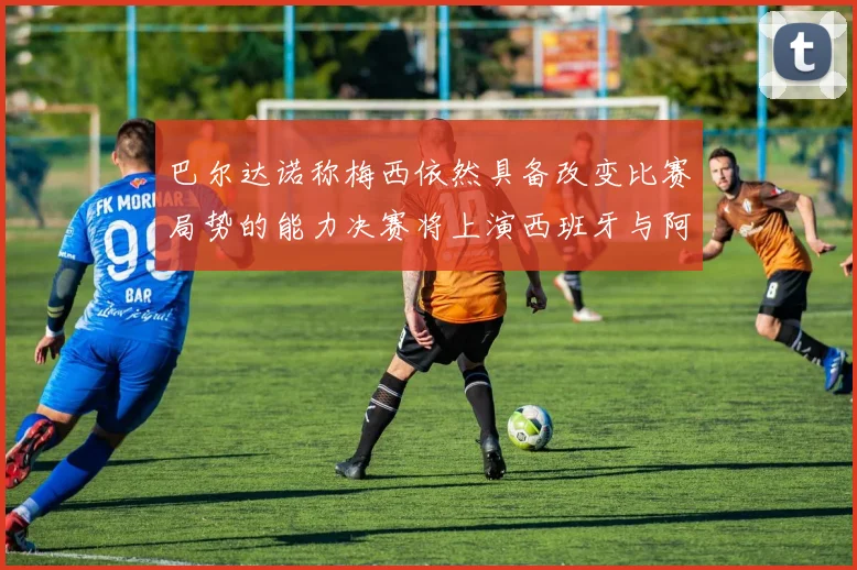 巴尔达诺称梅西依然具备改变比赛局势的能力决赛将上演西班牙与阿根廷对决