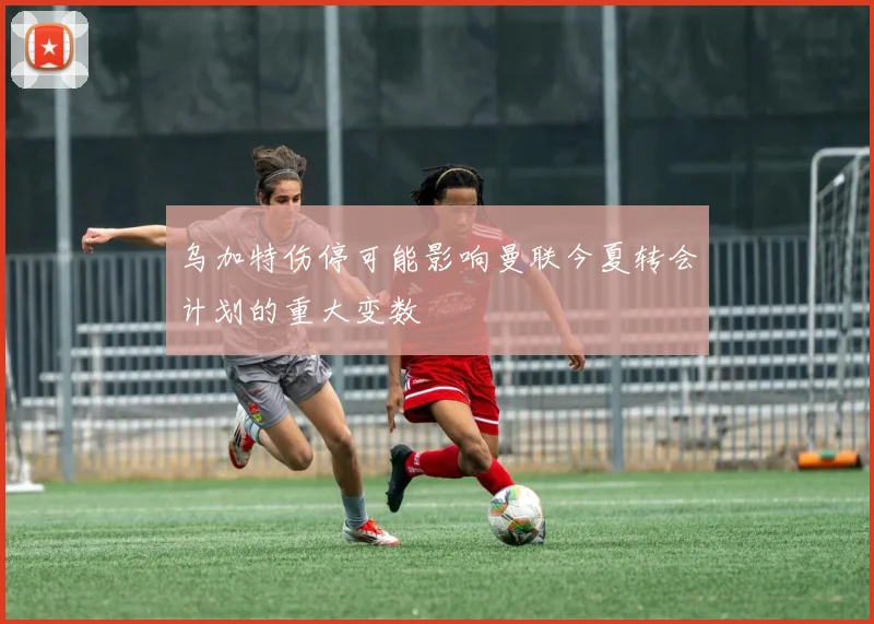 乌加特伤停可能影响曼联今夏转会计划的重大变数