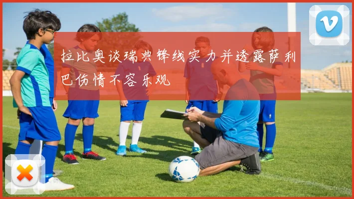拉比奥谈瑞典锋线实力并透露萨利巴伤情不容乐观