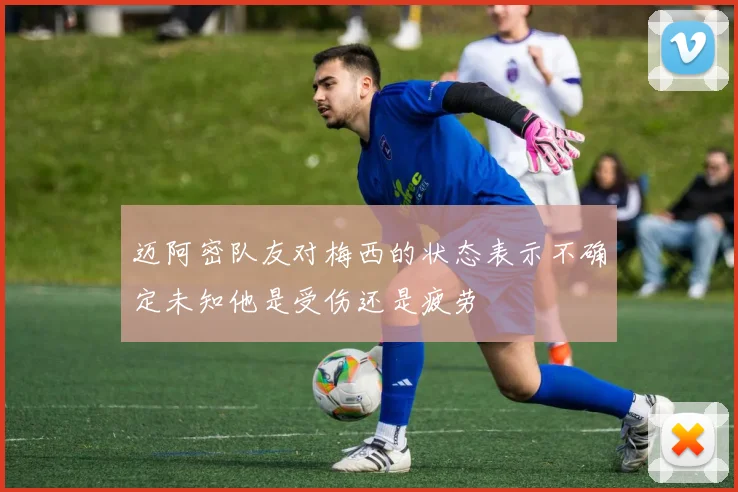 迈阿密队友对梅西的状态表示不确定未知他是受伤还是疲劳