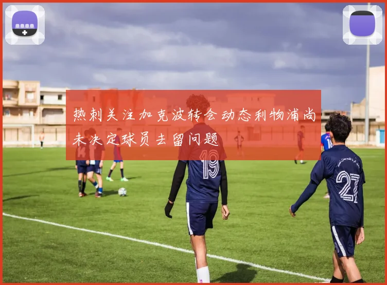 热刺关注加克波转会动态利物浦尚未决定球员去留问题