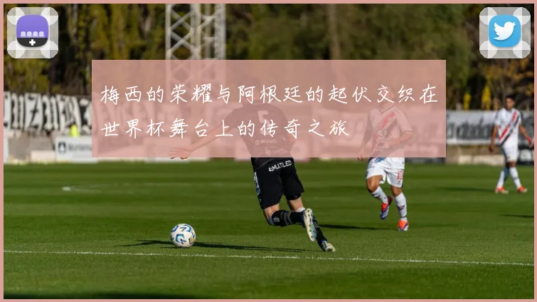 梅西的荣耀与阿根廷的起伏交织在世界杯舞台上的传奇之旅