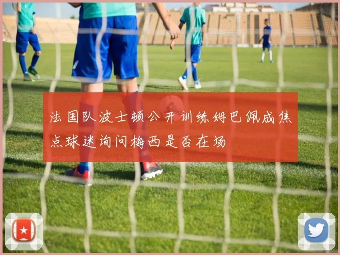 法国队波士顿公开训练姆巴佩成焦点球迷询问梅西是否在场