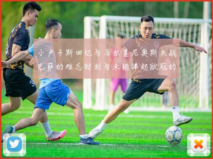 小卢卡斯回忆与马尔基尼奥斯共战巴萨的难忘时刻与未能捧起欧冠的遗憾