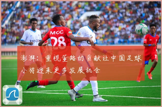 澎湃：重视董路的贡献让中国足球小将迎来更多发展机会