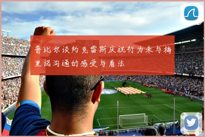 普比尔谈约克雷斯庆祝行为未与梅里诺沟通的感受与看法