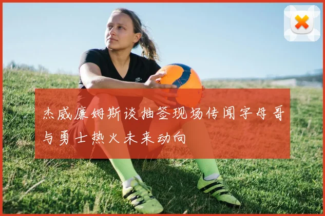 杰威廉姆斯谈抽签现场传闻字母哥与勇士热火未来动向