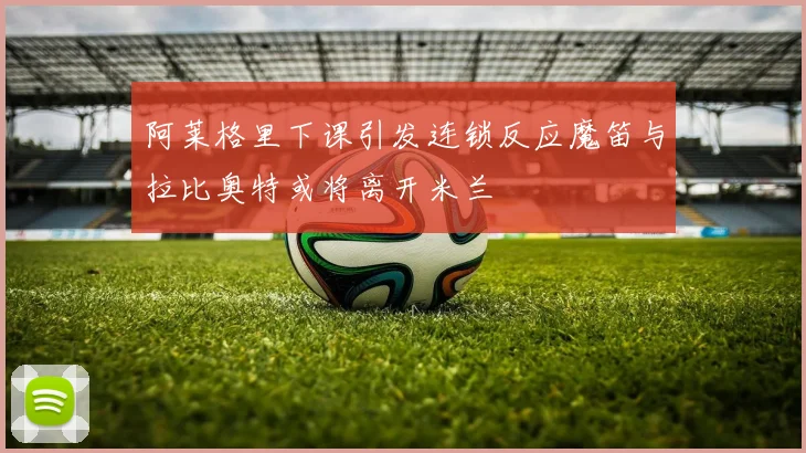 阿莱格里下课引发连锁反应魔笛与拉比奥特或将离开米兰