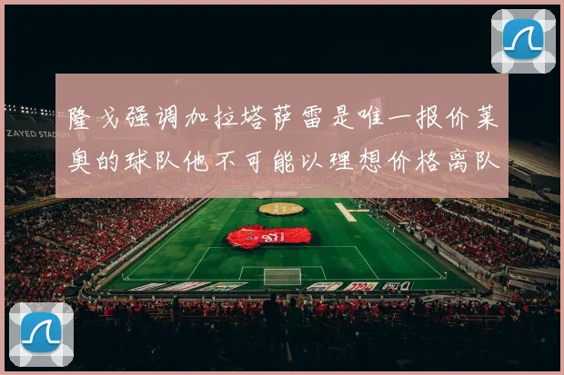 隆戈强调加拉塔萨雷是唯一报价莱奥的球队他不可能以理想价格离队
