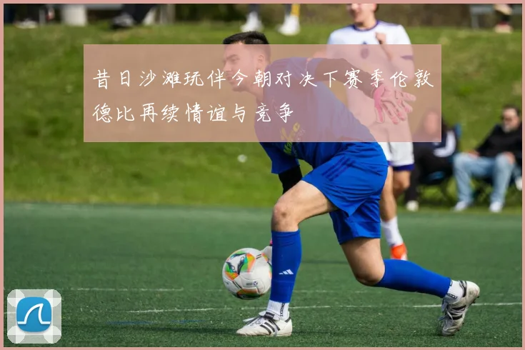 昔日沙滩玩伴今朝对决下赛季伦敦德比再续情谊与竞争