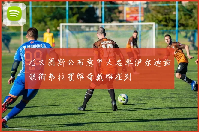 尤文图斯公布意甲大名单伊尔迪兹领衔弗拉霍维奇戴维在列