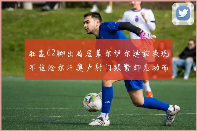 狂轰62脚出局居莱尔伊尔迪兹表现不佳恰尔汗奥卢射门频繁却无功而返