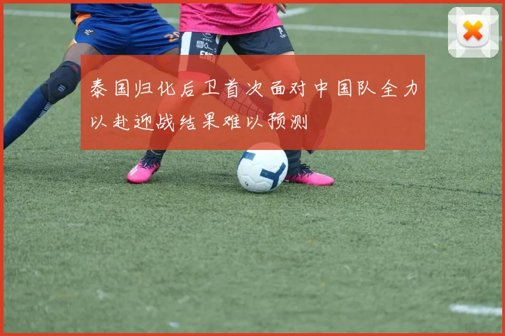 泰国归化后卫首次面对中国队全力以赴迎战结果难以预测
