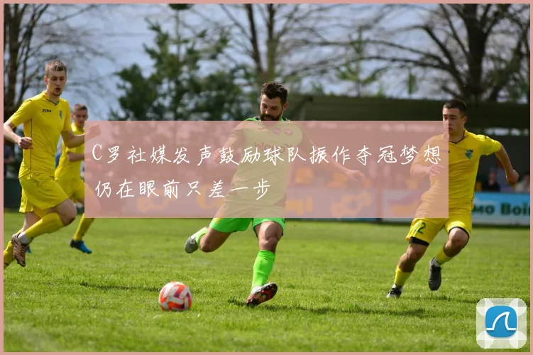 C罗社媒发声鼓励球队振作夺冠梦想仍在眼前只差一步