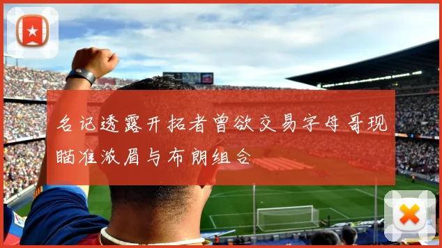 名记透露开拓者曾欲交易字母哥现瞄准浓眉与布朗组合