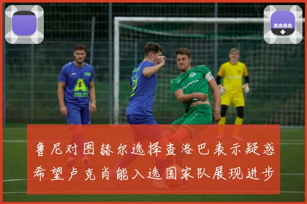 鲁尼对图赫尔选择查洛巴表示疑惑希望卢克肖能入选国家队展现进步